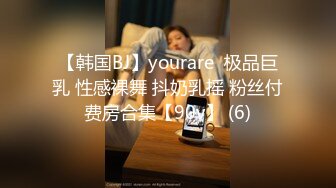 【韩国BJ】yourare  极品巨乳 性感裸舞 抖奶乳摇 粉丝付费房合集【90v】 (6)