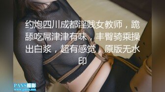 约炮四川成都淫贱女教师，跪舔吃屌津津有味，丰臀骑乘操出白浆，超有感觉，原版无水印