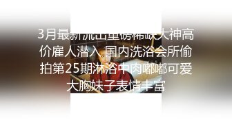 3月最新流出重磅稀缺大神高价雇人潜入 国内洗浴会所偷拍第25期淋浴中肉嘟嘟可爱大胸妹子表情丰富