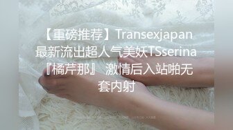 【重磅推荐】Transexjapan最新流出超人气美妖TSserina『橘芹那』 激情后入站啪无套内射