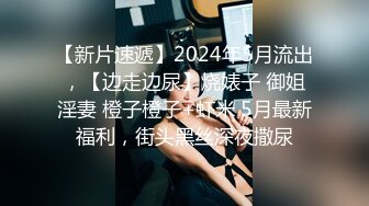 【新片速遞】2024年5月流出，【边走边尿】烧婊子 御姐淫妻 橙子橙子+虾米 5月最新福利，街头黑丝深夜撒尿