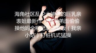 海角社区乱伦大神我的巨乳亲表姐最新作 当着弟弟面偷偷操他妈全程记录完整版（我亲小姑）打桩机式猛操