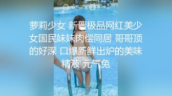 萝莉少女 新晋极品网红美少女国民妹妹肉偿同居 哥哥顶的好深 口爆新鲜出炉的美味精液 元气兔