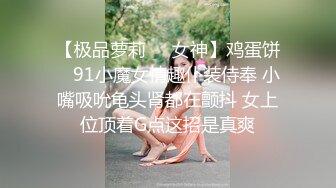 【极品萝莉❤️女神】鸡蛋饼✨ 91小魔女情趣仆装侍奉 小嘴吸吮龟头肾都在颤抖 女上位顶着G点这招是真爽