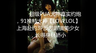 ⚫️⚫️超级PUA大神真实约炮，91推特大神【LOVELOL】上海赴约3P反差眼镜美少女，长得身材娇小