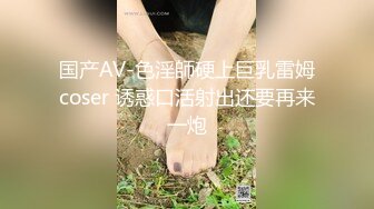 国产AV-色淫師硬上巨乳雷姆coser 诱惑口活射出还要再来一炮