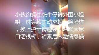 小伙约操性感牛仔裤外围小姐姐，付完款主动求抱一脸骚样，换上护士情趣装，深喉大屌口活很棒，骑乘后入激情爆操