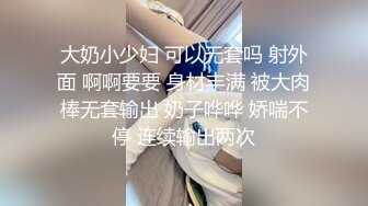 大奶小少妇 可以无套吗 射外面 啊啊要要 身材丰满 被大肉棒无套输出 奶子哗哗 娇喘不停 连续输出两次