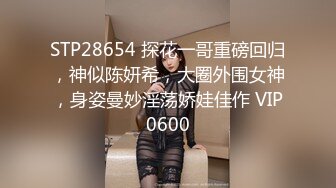 STP28654 探花一哥重磅回归，神似陈妍希，大圈外围女神，身姿曼妙淫荡娇娃佳作 VIP0600