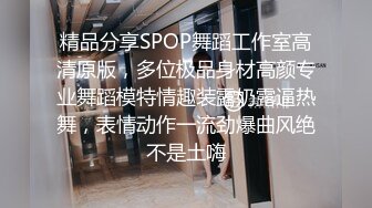 精品分享SPOP舞蹈工作室高清原版，多位极品身材高颜专业舞蹈模特情趣装露奶露逼热舞，表情动作一流劲爆曲风绝不是土嗨