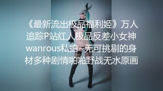 《最新流出极品福利姬》万人追踪P站红人极品反差小女神wanrous私拍~无可挑剔的身材多种剧情啪啪野战无水原画