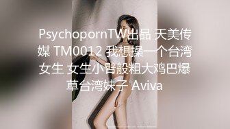 PsychopornTW出品 天美传媒 TM0012 我想操一个台湾女生 女生小臂般粗大鸡巴爆草台湾妹子 Aviva