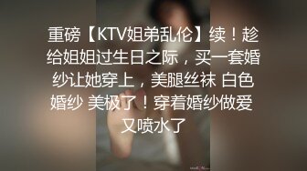 重磅【KTV姐弟乱伦】续！趁给姐姐过生日之际，买一套婚纱让她穿上，美腿丝袜 白色婚纱 美极了！穿着婚纱做爱 又喷水了