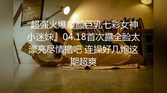  超强火爆童颜巨乳七彩女神小迷妹』04.18首次露全脸太漂亮尽情撸吧 连操好几炮这期超爽