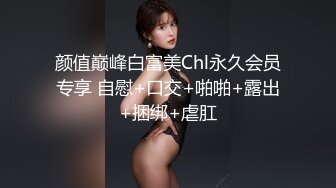 颜值巅峰白富美Chl永久会员专享 自慰+口交+啪啪+露出+捆绑+虐肛