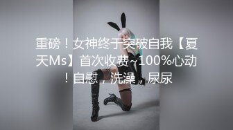 重磅！女神终于突破自我【夏天Ms】首次收费~100%心动！自慰，洗澡，尿尿